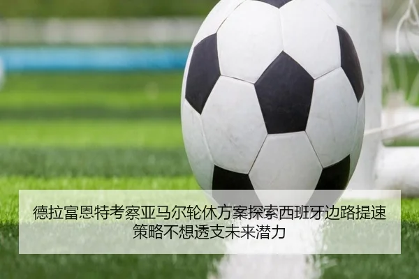 德拉富恩特考察亚马尔轮休方案探索西班牙边路提速策略不想透支未来潜力